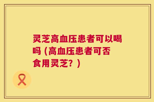 灵芝高血压患者可以喝吗 (高血压患者可否食用灵芝?) 第1张 灵芝高血压患者可以喝吗 (高血压患者可否食用灵芝?) 第1张