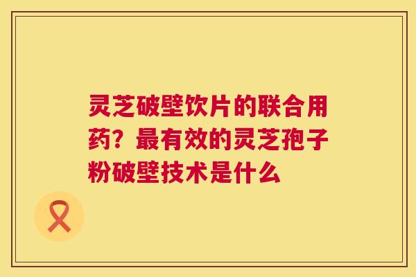 灵芝破壁饮片的联合用药？最有效的灵芝孢子粉破壁技术是什么  第1张