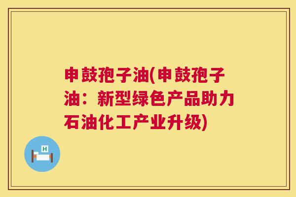 申鼓孢子油(申鼓孢子油：新型绿色产品助力石油化工产业升级)  第1张