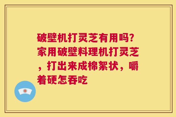 破壁机打灵芝有用吗？家用破壁料理机打灵芝，打出来成棉絮状，嚼着硬怎吞吃  第1张