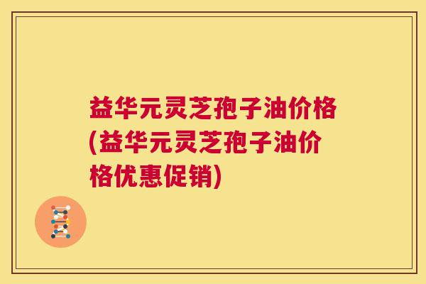 益华元灵芝孢子油价格(益华元灵芝孢子油价格优惠促销) 第1张 益华元灵芝孢子油价格(益华元灵芝孢子油价格优惠促销) 第1张