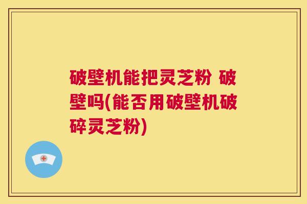 破壁机能把灵芝粉 破壁吗(能否用破壁机破碎灵芝粉) 第1张 破壁机能把灵芝粉 破壁吗(能否用破壁机破碎灵芝粉) 第1张