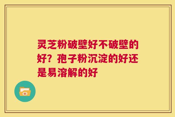 灵芝粉破壁好不破壁的好?孢子粉沉淀的好还是易溶解的好 第1张 灵芝粉破壁好不破壁的好?孢子粉沉淀的好还是易溶解的好 第1张