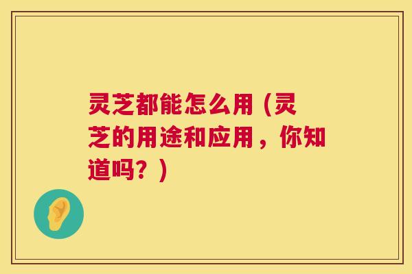 灵芝都能怎么用 (灵芝的用途和应用,你知道吗?) 第1张 灵芝都能怎么用 (灵芝的用途和应用,你知道吗?) 第1张