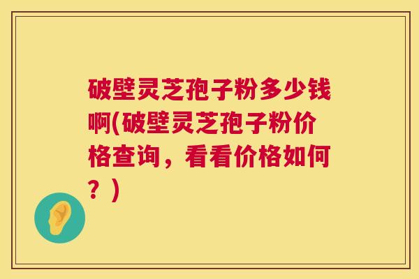 破壁灵芝孢子粉多少钱啊(破壁灵芝孢子粉价格查询,看看价格如何?) 第1张 破壁灵芝孢子粉多少钱啊(破壁灵芝孢子粉价格查询,看看价格如何?) 第1张
