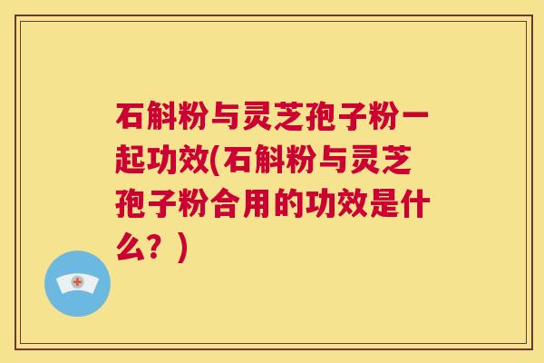 石斛粉与灵芝孢子粉一起功效(石斛粉与灵芝孢子粉合用的功效是什么?) 第1张 石斛粉与灵芝孢子粉一起功效(石斛粉与灵芝孢子粉合用的功效是什么?) 第1张