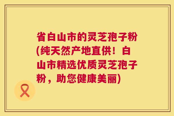 省白山市的灵芝孢子粉(纯天然产地直供!白山市精选优质灵芝孢子粉,助您健康美丽) 第1张 省白山市的灵芝孢子粉(纯天然产地直供!白山市精选优质灵芝孢子粉,助您健康美丽) 第1张