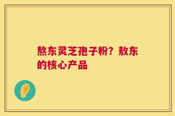 熬东灵芝孢子粉？敖东的核心产品  第1张
