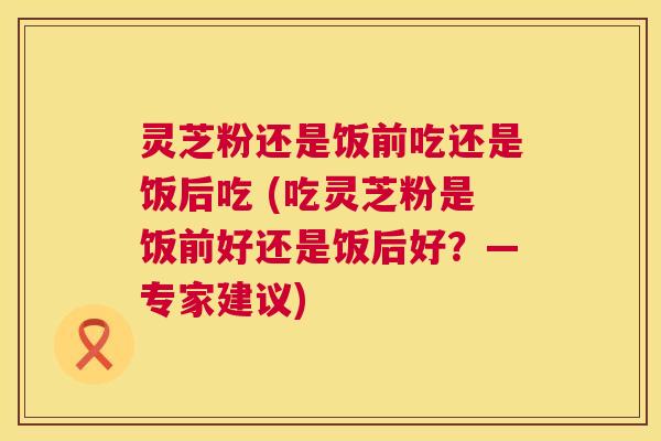 灵芝粉还是饭前吃还是饭后吃 (吃灵芝粉是饭前好还是饭后好？—专家建议)  第1张