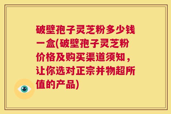 破壁孢子灵芝粉多少钱一盒(破壁孢子灵芝粉价格及购买渠道须知,让你选对正宗并物超所值的产品) 第1张 破壁孢子灵芝粉多少钱一盒(破壁孢子灵芝粉价格及购买渠道须知,让你选对正宗并物超所值的产品) 第1张