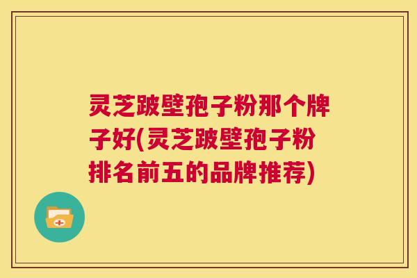 灵芝跛壁孢子粉那个牌子好(灵芝跛壁孢子粉排名前五的品牌推荐) 第1张 灵芝跛壁孢子粉那个牌子好(灵芝跛壁孢子粉排名前五的品牌推荐) 第1张