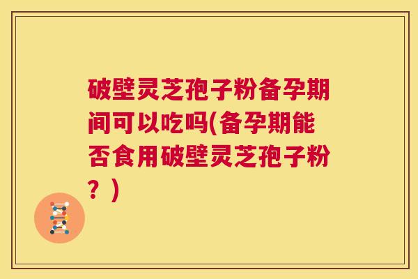 破壁灵芝孢子粉备孕期间可以吃吗(备孕期能否食用破壁灵芝孢子粉?) 第1张 破壁灵芝孢子粉备孕期间可以吃吗(备孕期能否食用破壁灵芝孢子粉?) 第1张