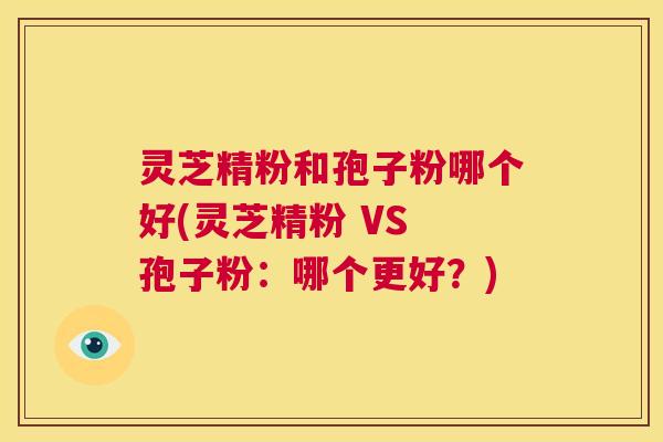 灵芝精粉和孢子粉哪个好(灵芝精粉 VS 孢子粉:哪个更好?) 第1张 灵芝精粉和孢子粉哪个好(灵芝精粉 VS 孢子粉:哪个更好?) 第1张