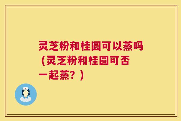 灵芝粉和桂圆可以蒸吗 (灵芝粉和桂圆可否一起蒸?) 第1张 灵芝粉和桂圆可以蒸吗 (灵芝粉和桂圆可否一起蒸?) 第1张