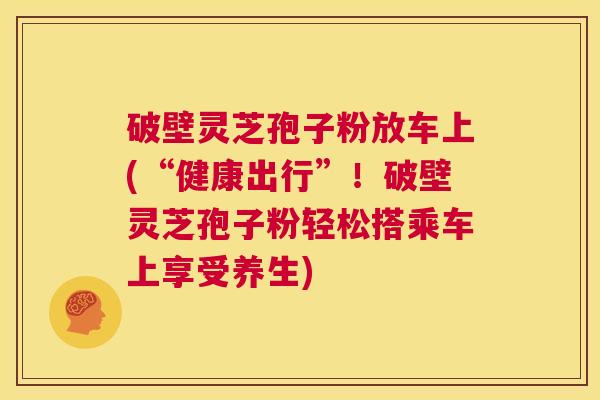 破壁灵芝孢子粉放车上(“健康出行”!破壁灵芝孢子粉轻松搭乘车上享受养生) 第1张 破壁灵芝孢子粉放车上(“健康出行”!破壁灵芝孢子粉轻松搭乘车上享受养生) 第1张