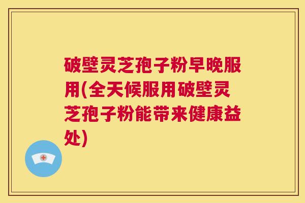 破壁灵芝孢子粉早晚服用(全天候服用破壁灵芝孢子粉能带来健康益处)  第1张