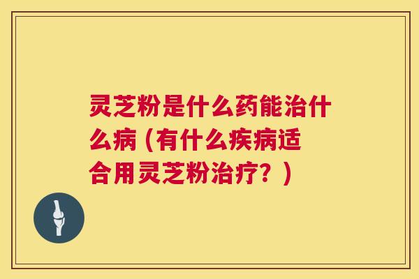灵芝粉是什么药能治什么病 (有什么疾病适合用灵芝粉治疗？)  第1张