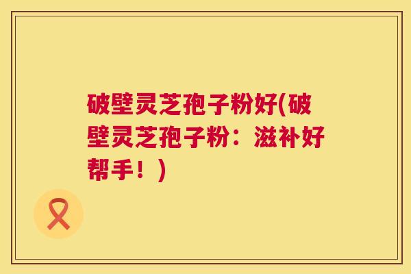 破壁灵芝孢子粉好(破壁灵芝孢子粉:滋补好帮手!) 第1张 破壁灵芝孢子粉好(破壁灵芝孢子粉:滋补好帮手!) 第1张