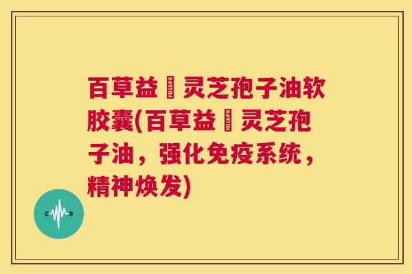 百草益夀灵芝孢子油软胶囊(百草益夀灵芝孢子油,强化免疫系统,精神焕发) 第1张 百草益夀灵芝孢子油软胶囊(百草益夀灵芝孢子油,强化免疫系统,精神焕发) 第1张