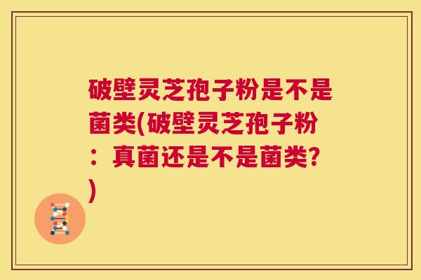 破壁灵芝孢子粉是不是菌类(破壁灵芝孢子粉:真菌还是不是菌类?) 第1张 破壁灵芝孢子粉是不是菌类(破壁灵芝孢子粉:真菌还是不是菌类?) 第1张
