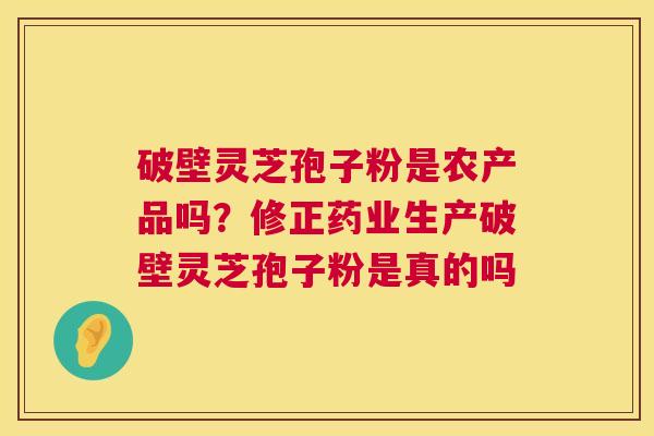 破壁灵芝孢子粉是农产品吗？修正药业生产破壁灵芝孢子粉是真的吗  第1张