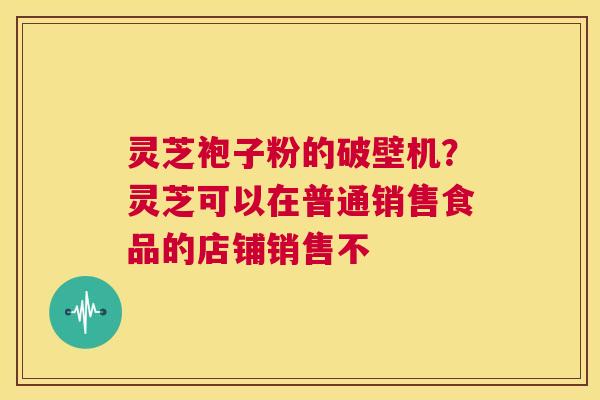 灵芝袍子粉的破壁机?灵芝可以在普通销售食品的店铺销售不 第1张 灵芝袍子粉的破壁机?灵芝可以在普通销售食品的店铺销售不 第1张