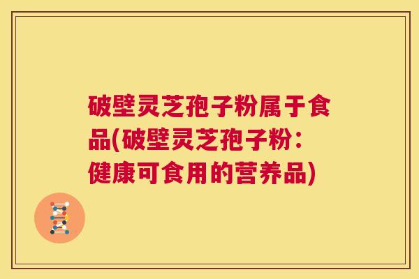 破壁灵芝孢子粉属于食品(破壁灵芝孢子粉：健康可食用的营养品)  第1张