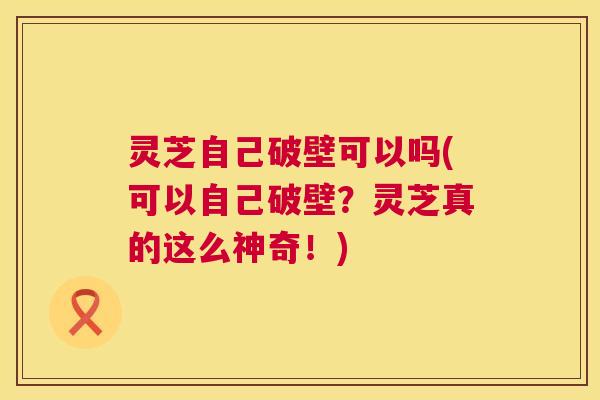 灵芝自己破壁可以吗(可以自己破壁?灵芝真的这么神奇!) 第1张 灵芝自己破壁可以吗(可以自己破壁?灵芝真的这么神奇!) 第1张