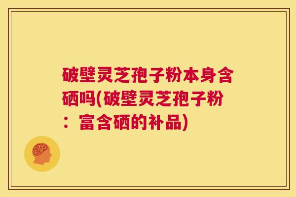 破壁灵芝孢子粉本身含硒吗(破壁灵芝孢子粉:富含硒的补品) 第1张 破壁灵芝孢子粉本身含硒吗(破壁灵芝孢子粉:富含硒的补品) 第1张
