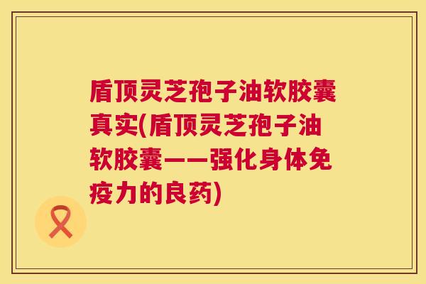 盾顶灵芝孢子油软胶囊真实(盾顶灵芝孢子油软胶囊——强化身体免疫力的良药)  第1张