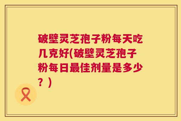 破壁灵芝孢子粉每天吃几克好(破壁灵芝孢子粉每日最佳剂量是多少?) 第1张 破壁灵芝孢子粉每天吃几克好(破壁灵芝孢子粉每日最佳剂量是多少?) 第1张