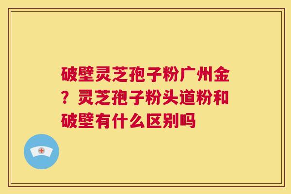 破壁灵芝孢子粉广州金?灵芝孢子粉头道粉和破壁有什么区别吗 第1张 破壁灵芝孢子粉广州金?灵芝孢子粉头道粉和破壁有什么区别吗 第1张