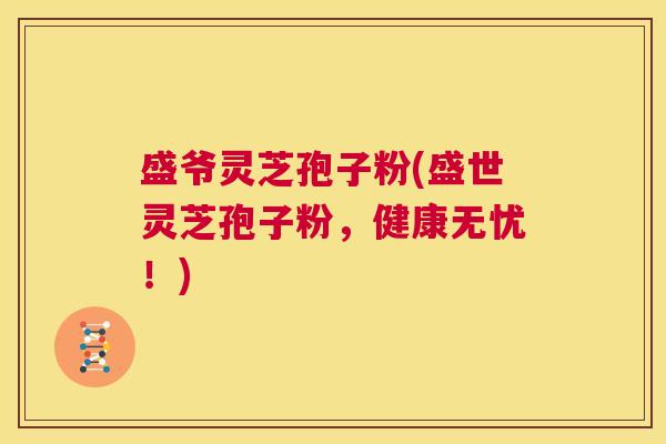 盛爷灵芝孢子粉(盛世灵芝孢子粉,健康无忧!) 第1张 盛爷灵芝孢子粉(盛世灵芝孢子粉,健康无忧!) 第1张