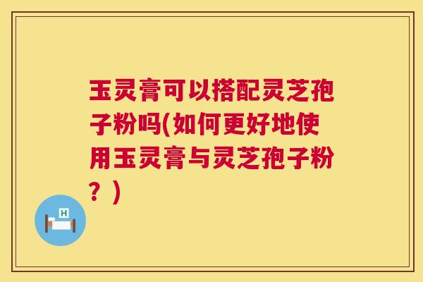 玉灵膏可以搭配灵芝孢子粉吗(如何更好地使用玉灵膏与灵芝孢子粉?) 第1张 玉灵膏可以搭配灵芝孢子粉吗(如何更好地使用玉灵膏与灵芝孢子粉?) 第1张
