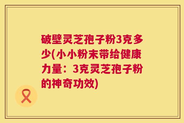 破壁灵芝孢子粉3克多少(小小粉末带给健康力量：3克灵芝孢子粉的神奇功效)  第1张
