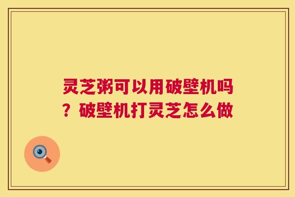 灵芝粥可以用破壁机吗?破壁机打灵芝怎么做 第1张 灵芝粥可以用破壁机吗?破壁机打灵芝怎么做 第1张