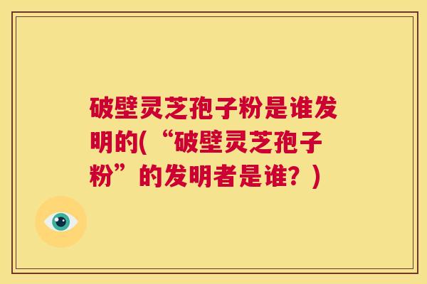 破壁灵芝孢子粉是谁发明的(“破壁灵芝孢子粉”的发明者是谁？)  第1张