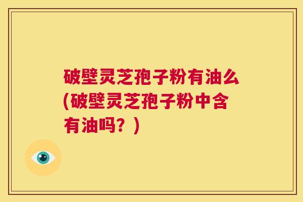 破壁灵芝孢子粉有油么(破壁灵芝孢子粉中含有油吗?) 第1张 破壁灵芝孢子粉有油么(破壁灵芝孢子粉中含有油吗?) 第1张