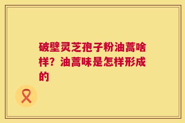 破壁灵芝孢子粉油蒿啥样?油蒿味是怎样形成的 第1张 破壁灵芝孢子粉油蒿啥样?油蒿味是怎样形成的 第1张