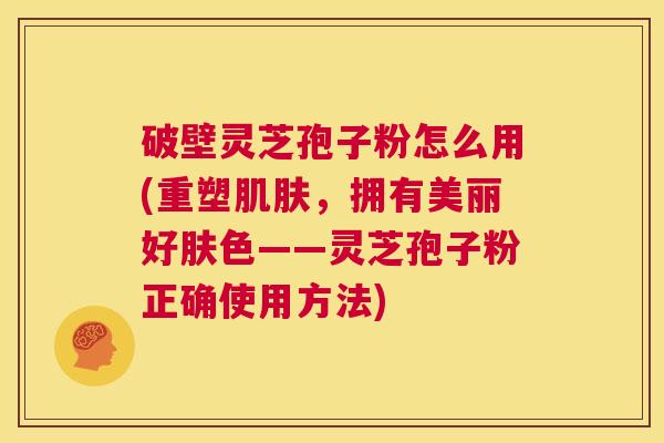 破壁灵芝孢子粉怎么用(重塑肌肤,拥有美丽好肤色——灵芝孢子粉正确使用方法) 第1张 破壁灵芝孢子粉怎么用(重塑肌肤,拥有美丽好肤色——灵芝孢子粉正确使用方法) 第1张
