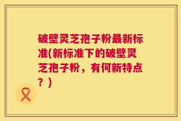 破壁灵芝孢子粉最新标准(新标准下的破壁灵芝孢子粉，有何新特点？)  第1张