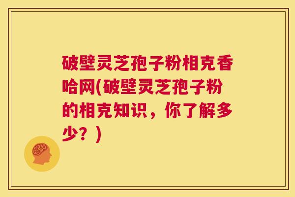 破壁灵芝孢子粉相克香哈网(破壁灵芝孢子粉的相克知识,你了解多少?) 第1张 破壁灵芝孢子粉相克香哈网(破壁灵芝孢子粉的相克知识,你了解多少?) 第1张