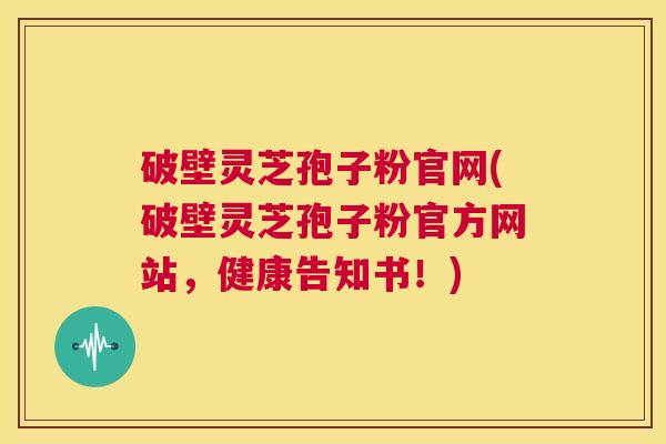 破壁灵芝孢子粉官网(破壁灵芝孢子粉官方网站,健康告知书!) 第1张 破壁灵芝孢子粉官网(破壁灵芝孢子粉官方网站,健康告知书!) 第1张