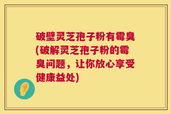 破壁灵芝孢子粉有霉臭(破解灵芝孢子粉的霉臭问题,让你放心享受健康益处) 第1张 破壁灵芝孢子粉有霉臭(破解灵芝孢子粉的霉臭问题,让你放心享受健康益处) 第1张