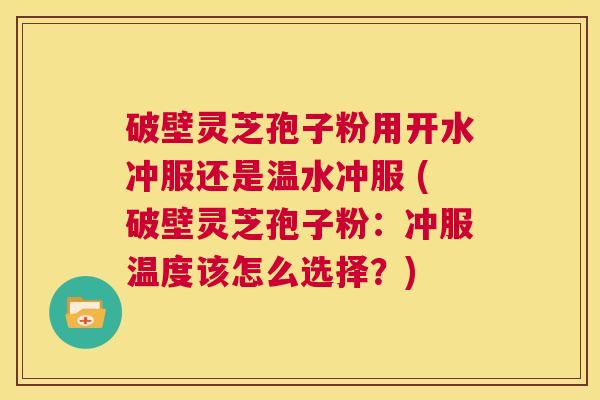 破壁灵芝孢子粉用开水冲服还是温水冲服 (破壁灵芝孢子粉：冲服温度该怎么选择？)  第1张