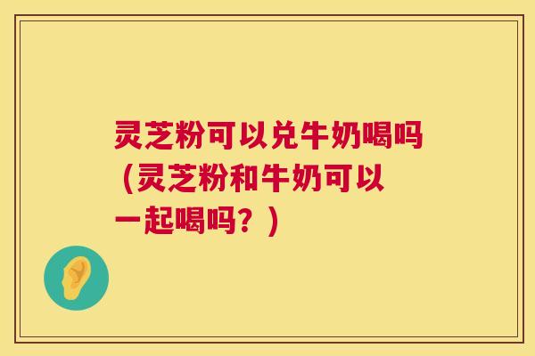 灵芝粉可以兑牛奶喝吗 (灵芝粉和牛奶可以一起喝吗?) 第1张 灵芝粉可以兑牛奶喝吗 (灵芝粉和牛奶可以一起喝吗?) 第1张