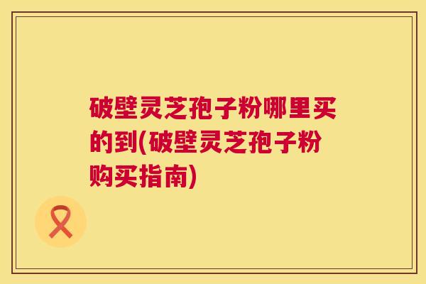 破壁灵芝孢子粉哪里买的到(破壁灵芝孢子粉购买指南) 第1张 破壁灵芝孢子粉哪里买的到(破壁灵芝孢子粉购买指南) 第1张