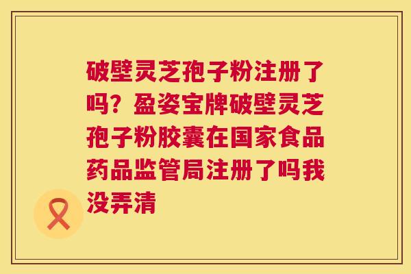 破壁灵芝孢子粉注册了吗？盈姿宝牌破壁灵芝孢子粉胶囊在国家食品药品监管局注册了吗我没弄清  第1张