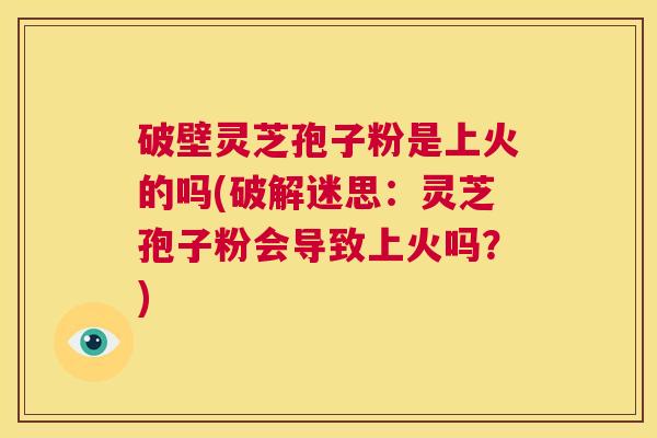 破壁灵芝孢子粉是上火的吗(破解迷思：灵芝孢子粉会导致上火吗？)  第1张