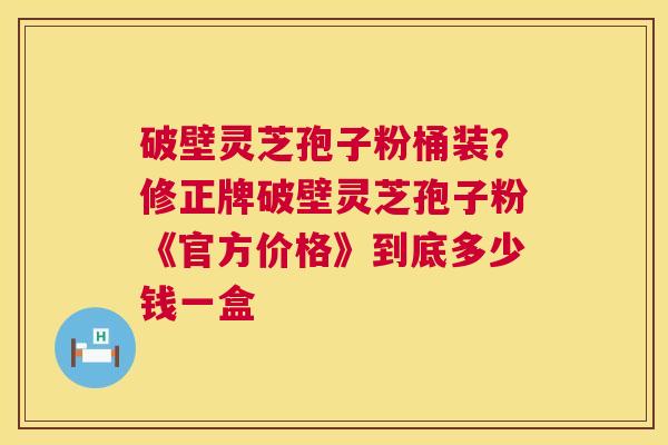破壁灵芝孢子粉桶装？修正牌破壁灵芝孢子粉《官方价格》到底多少钱一盒  第1张